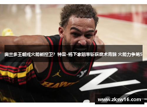 奥兰多王朝或火箭新控卫？特雷-杨下家赔率斩获魔术青睐 火箭力争第5